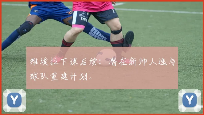 维埃拉下课后续:潜在新帅人选与球队重建计划。