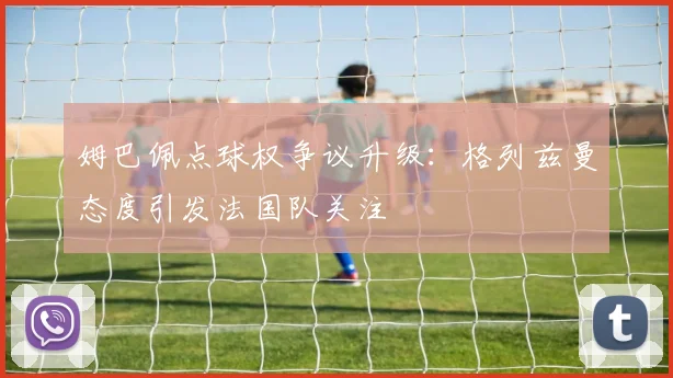 姆巴佩点球权争议升级:格列兹曼态度引发法国队关注