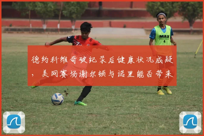德约科维奇破纪录后健康状况成疑，美网赛场谢尔顿与诺里能否带来惊喜