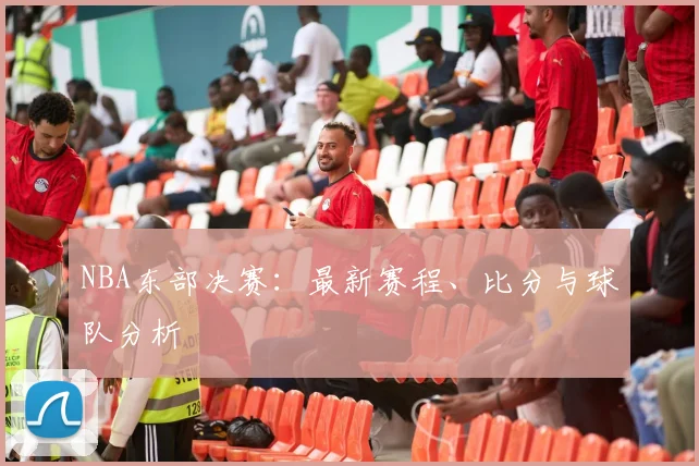 NBA东部决赛:最新赛程、比分与球队分析