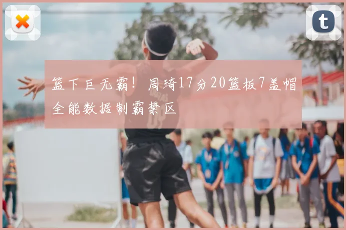 篮下巨无霸！周琦17分20篮板7盖帽全能数据制霸禁区