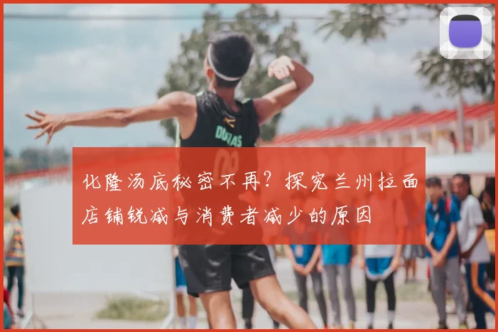 化隆汤底秘密不再？探究兰州拉面店铺锐减与消费者减少的原因