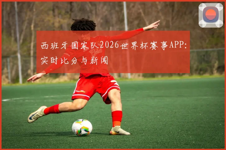 西班牙国家队2026世界杯赛事APP:实时比分与新闻