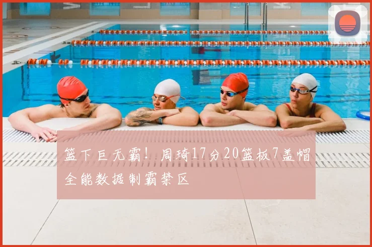篮下巨无霸！周琦17分20篮板7盖帽全能数据制霸禁区