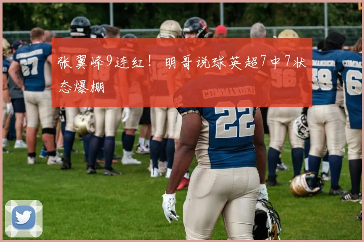 张翼峰9连红！明哥说球英超7中7状态爆棚