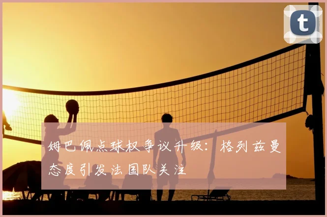 姆巴佩点球权争议升级:格列兹曼态度引发法国队关注