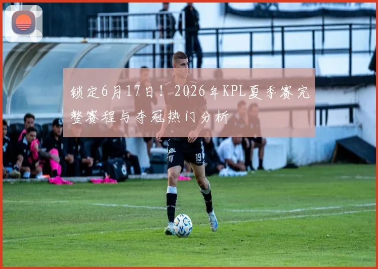 锁定6月17日!2026年KPL夏季赛完整赛程与夺冠热门分析