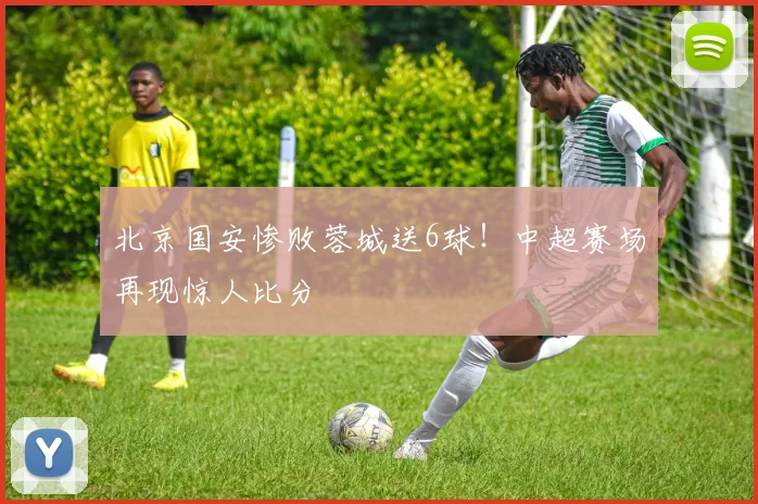 北京国安惨败蓉城送6球!中超赛场再现惊人比分